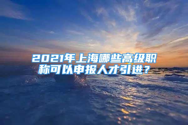 2021年上海哪些高级职称可以申报人才引进？