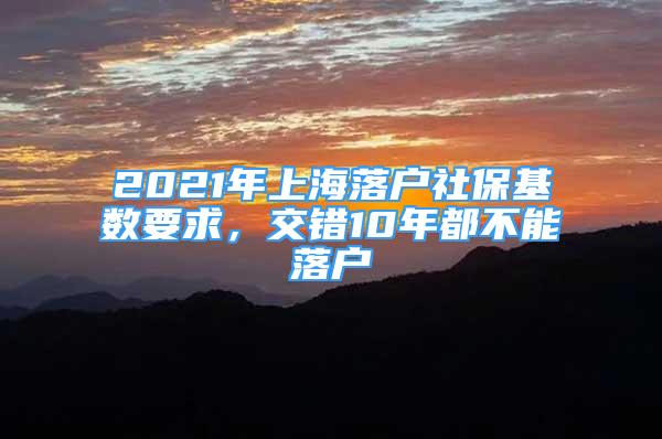 2021年上海落户社保基数要求，交错10年都不能落户