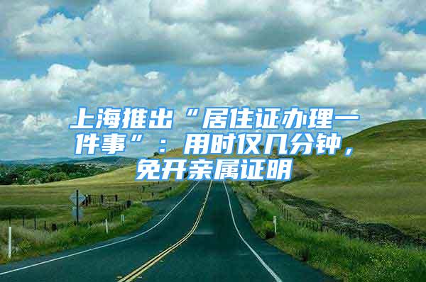 上海推出“居住证办理一件事”：用时仅几分钟，免开亲属证明