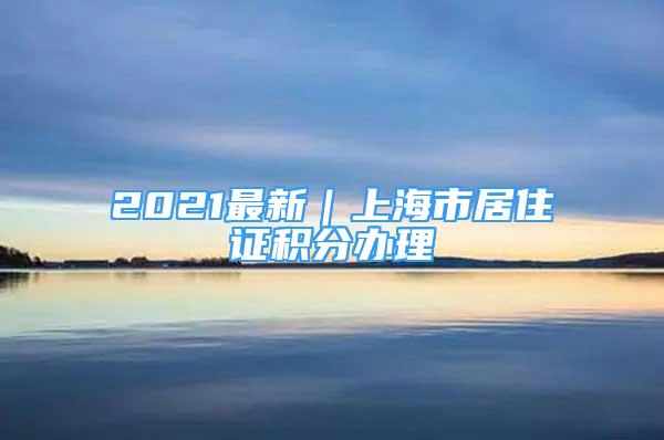 2021最新｜上海市居住证积分办理