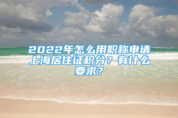 2022年怎么用职称申请上海居住证积分？有什么要求？