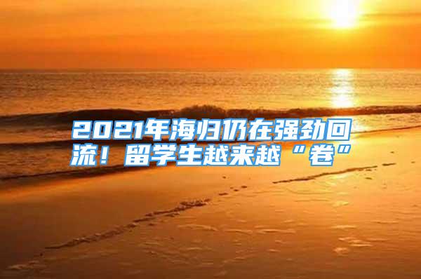 2021年海归仍在强劲回流！留学生越来越“卷”