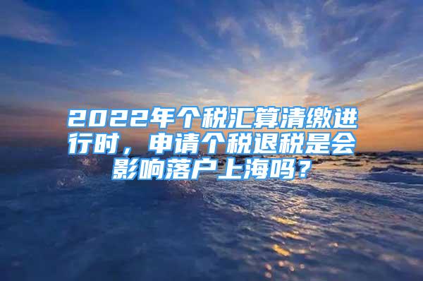 2022年个税汇算清缴进行时，申请个税退税是会影响落户上海吗？