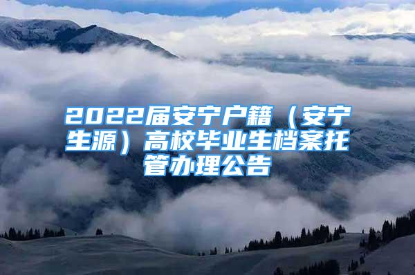 2022届安宁户籍（安宁生源）高校毕业生档案托管办理公告