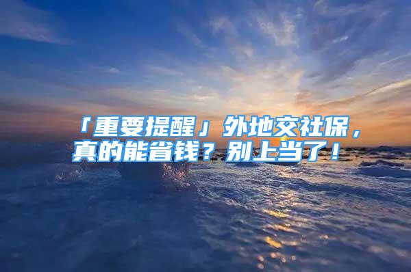 「重要提醒」外地交社保，真的能省钱？别上当了！