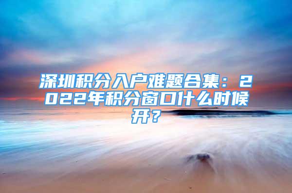 深圳积分入户难题合集：2022年积分窗口什么时候开？