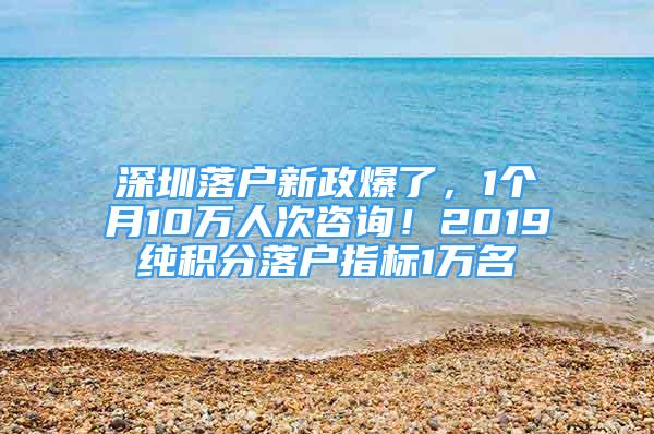 深圳落户新政爆了，1个月10万人次咨询！2019纯积分落户指标1万名