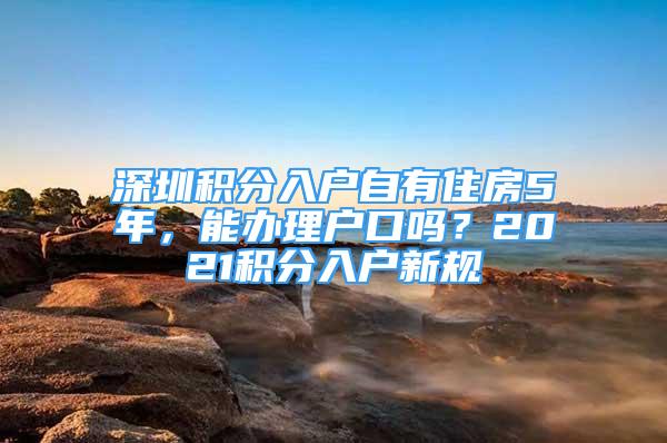 深圳积分入户自有住房5年，能办理户口吗？2021积分入户新规