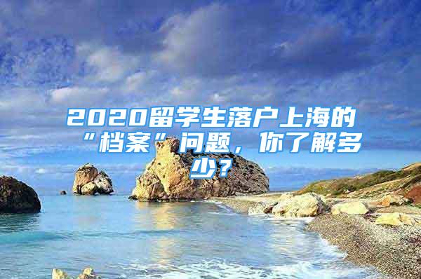 2020留学生落户上海的“档案”问题，你了解多少？