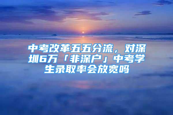 中考改革五五分流，对深圳6万「非深户」中考学生录取率会放宽吗