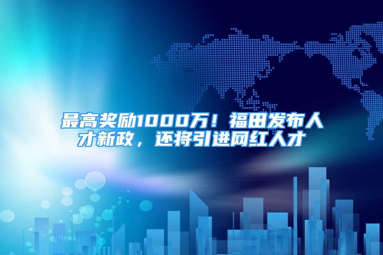 最高奖励1000万！福田发布人才新政，还将引进网红人才