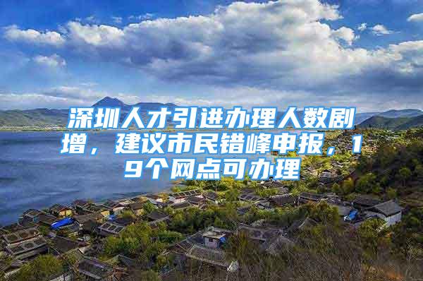 深圳人才引进办理人数剧增，建议市民错峰申报，19个网点可办理