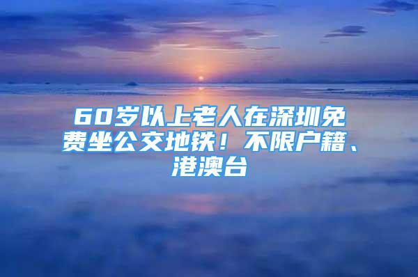 60岁以上老人在深圳免费坐公交地铁！不限户籍、港澳台