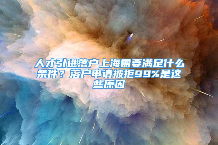 人才引进落户上海需要满足什么条件？落户申请被拒99%是这些原因