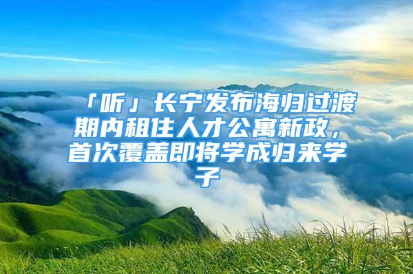 「听」长宁发布海归过渡期内租住人才公寓新政，首次覆盖即将学成归来学子