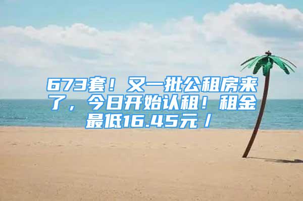 673套！又一批公租房来了，今日开始认租！租金最低16.45元／㎡