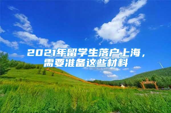 2021年留学生落户上海，需要准备这些材料