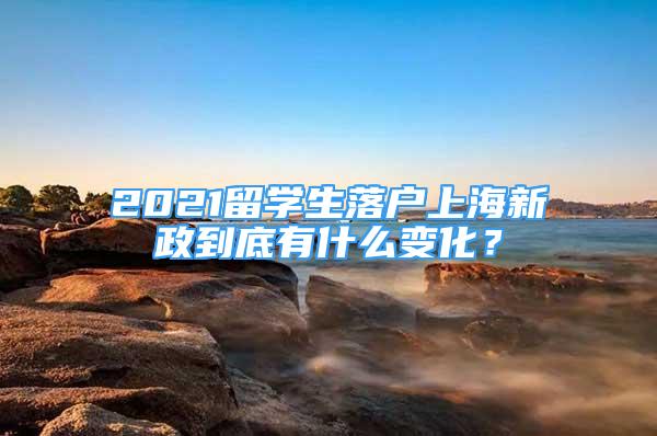 2021留学生落户上海新政到底有什么变化？