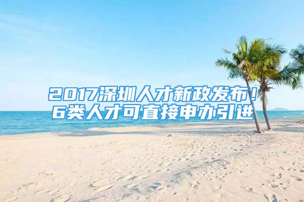 2017深圳人才新政发布！6类人才可直接申办引进