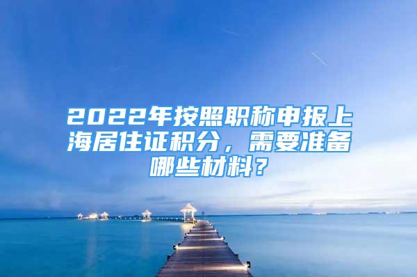 2022年按照职称申报上海居住证积分，需要准备哪些材料？