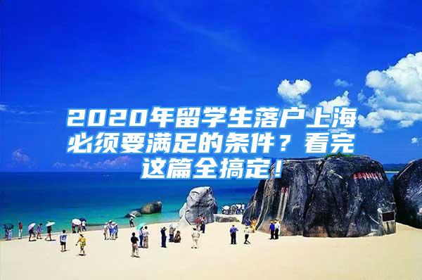 2020年留学生落户上海必须要满足的条件？看完这篇全搞定！