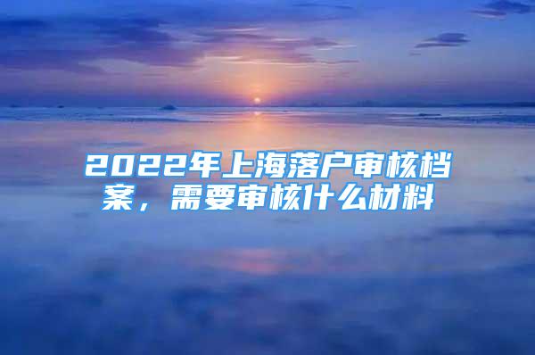 2022年上海落户审核档案，需要审核什么材料