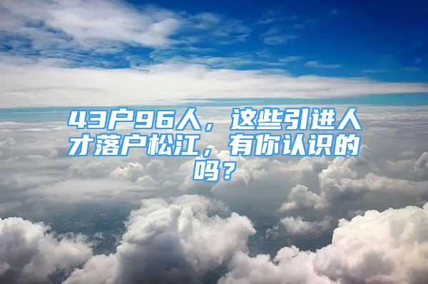 43户96人，这些引进人才落户松江，有你认识的吗？