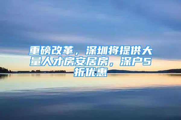 重磅改革，深圳将提供大量人才房安居房，深户5折优惠