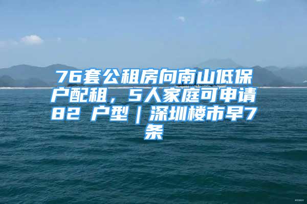 76套公租房向南山低保户配租，5人家庭可申请82㎡户型｜深圳楼市早7条