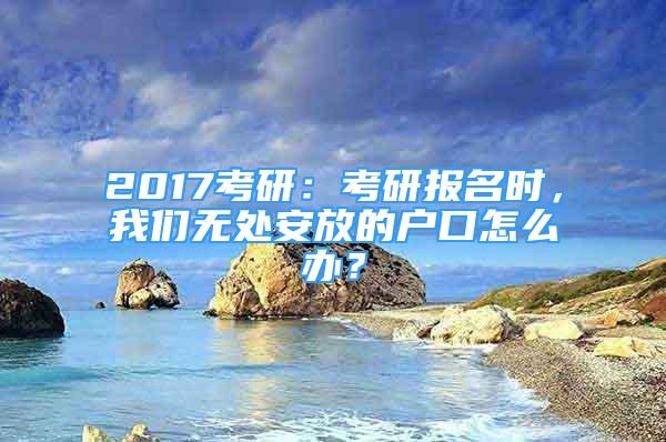 2017考研：考研报名时，我们无处安放的户口怎么办？