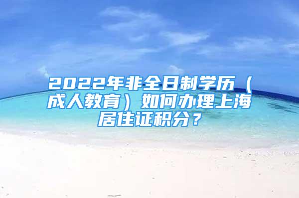 2022年非全日制学历（成人教育）如何办理上海居住证积分？