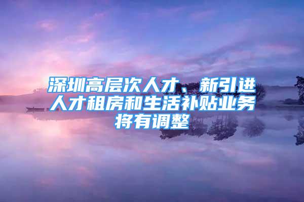 深圳高层次人才、新引进人才租房和生活补贴业务将有调整