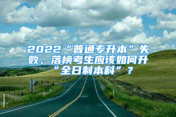 2022“普通专升本”失败，落榜考生应该如何升“全日制本科”？