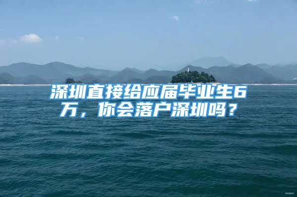 深圳直接给应届毕业生6万，你会落户深圳吗？