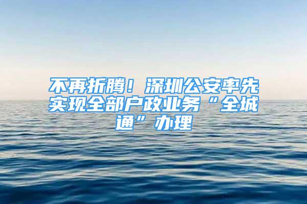 不再折腾！深圳公安率先实现全部户政业务“全城通”办理