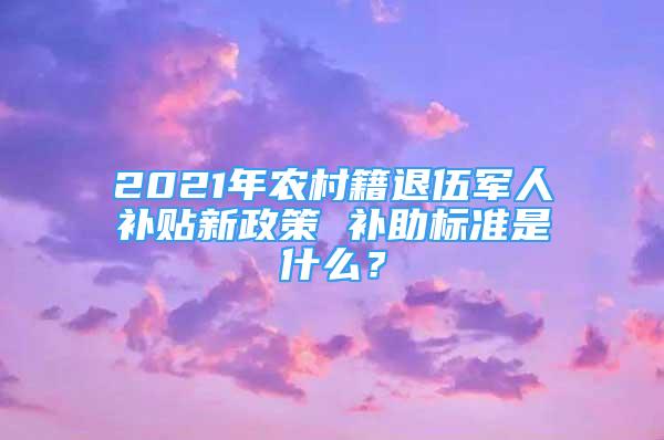 2021年农村籍退伍军人补贴新政策 补助标准是什么？