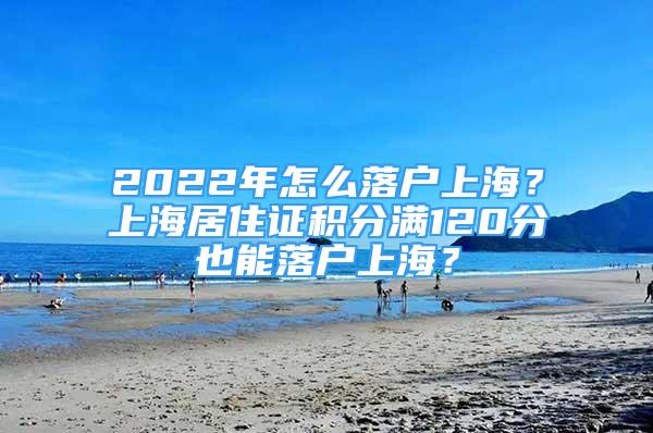 2022年怎么落户上海？上海居住证积分满120分也能落户上海？