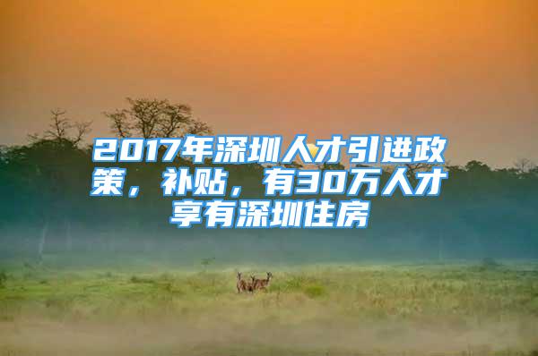 2017年深圳人才引进政策，补贴，有30万人才享有深圳住房