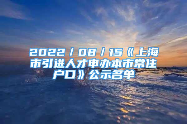 2022／08／15《上海市引进人才申办本市常住户口》公示名单