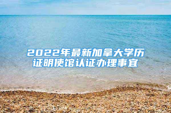 2022年最新加拿大学历证明使馆认证办理事宜