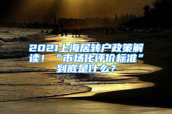 2021上海居转户政策解读！“市场化评价标准”到底是什么？