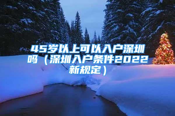 45岁以上可以入户深圳吗（深圳入户条件2022新规定）