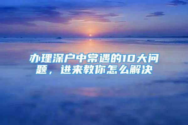 办理深户中常遇的10大问题，进来教你怎么解决