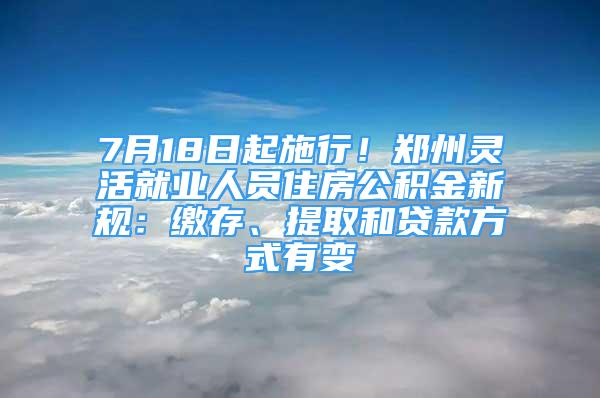 7月18日起施行！郑州灵活就业人员住房公积金新规：缴存、提取和贷款方式有变