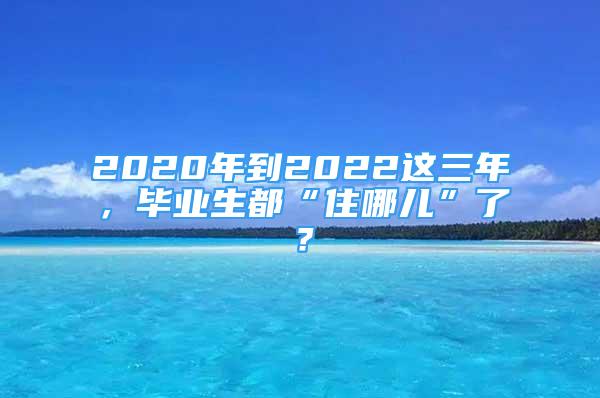 2020年到2022这三年，毕业生都“住哪儿”了？