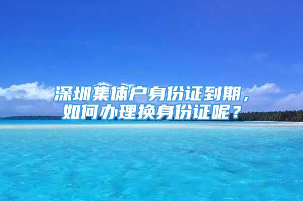 深圳集体户身份证到期，如何办理换身份证呢？