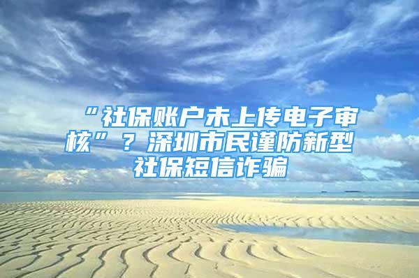 “社保账户未上传电子审核”？深圳市民谨防新型社保短信诈骗