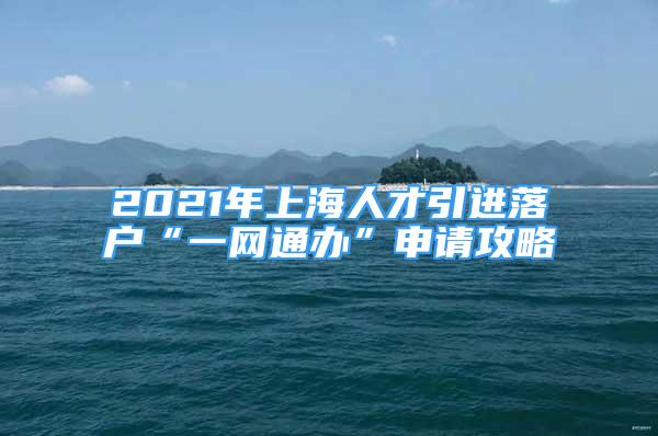 2021年上海人才引进落户“一网通办”申请攻略