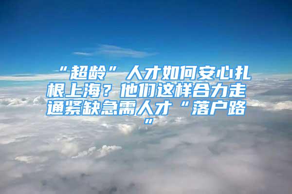 “超龄”人才如何安心扎根上海？他们这样合力走通紧缺急需人才“落户路”