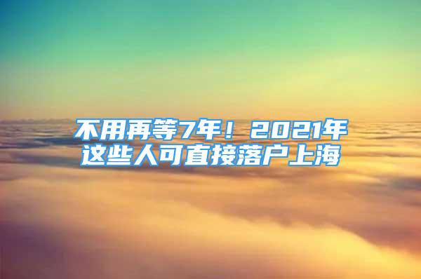 不用再等7年！2021年这些人可直接落户上海